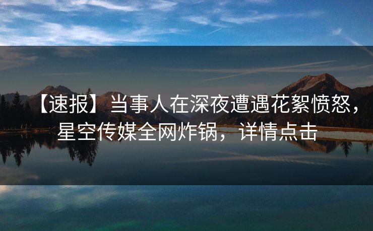 【速报】当事人在深夜遭遇花絮愤怒，星空传媒全网炸锅，详情点击