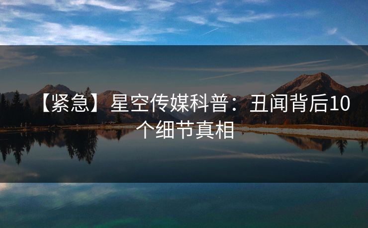 【紧急】星空传媒科普：丑闻背后10个细节真相