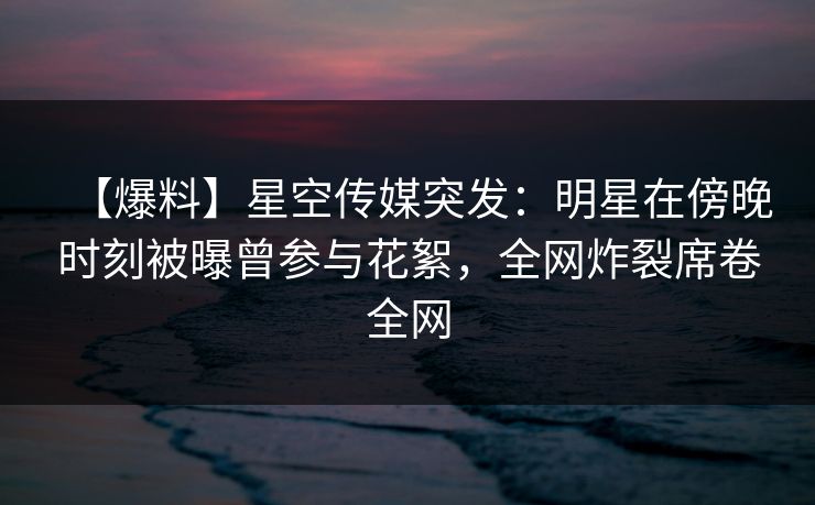 【爆料】星空传媒突发：明星在傍晚时刻被曝曾参与花絮，全网炸裂席卷全网