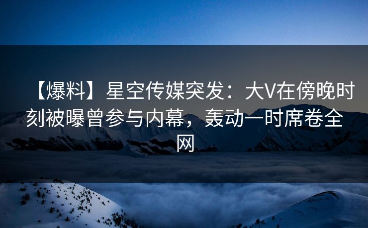 【爆料】星空传媒突发：大V在傍晚时刻被曝曾参与内幕，轰动一时席卷全网