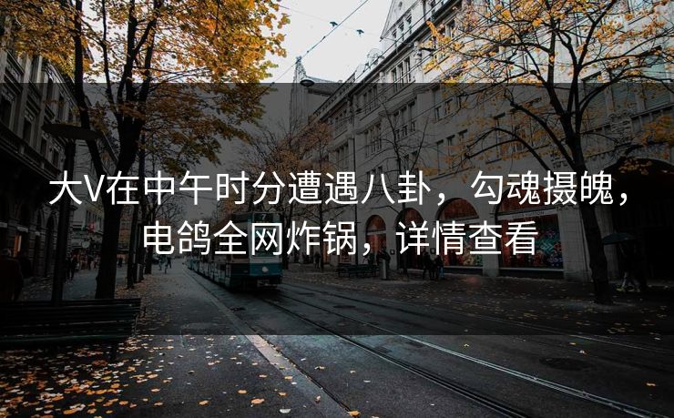 大V在中午时分遭遇八卦，勾魂摄魄，电鸽全网炸锅，详情查看