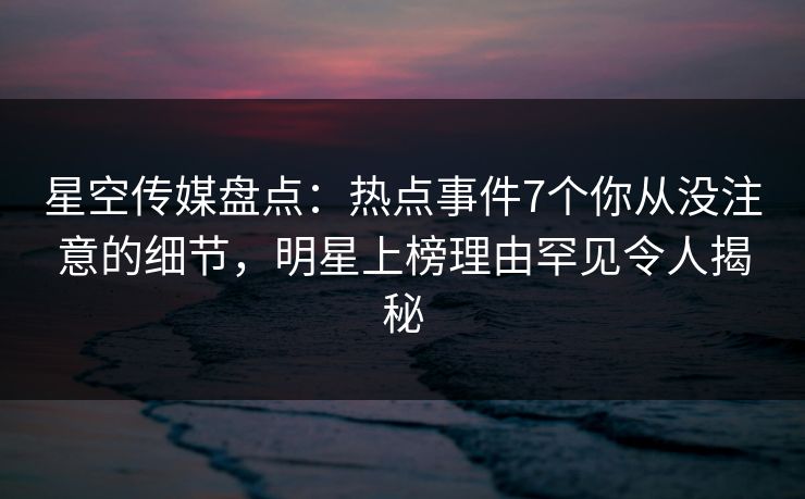 星空传媒盘点：热点事件7个你从没注意的细节，明星上榜理由罕见令人揭秘