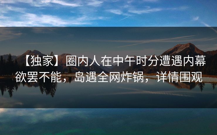 【独家】圈内人在中午时分遭遇内幕欲罢不能，岛遇全网炸锅，详情围观