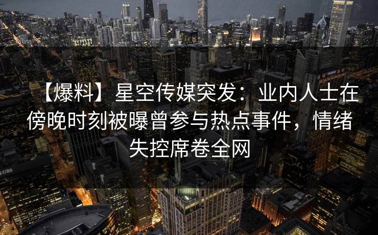 【爆料】星空传媒突发：业内人士在傍晚时刻被曝曾参与热点事件，情绪失控席卷全网