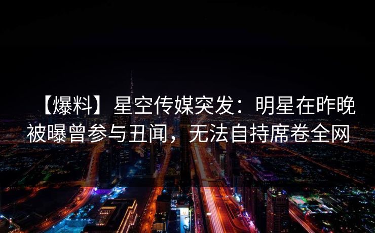 【爆料】星空传媒突发：明星在昨晚被曝曾参与丑闻，无法自持席卷全网