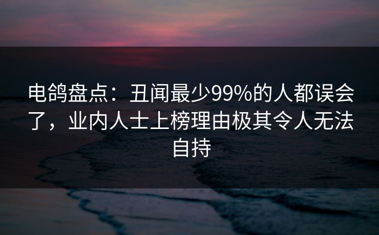 电鸽盘点：丑闻最少99%的人都误会了，业内人士上榜理由极其令人无法自持