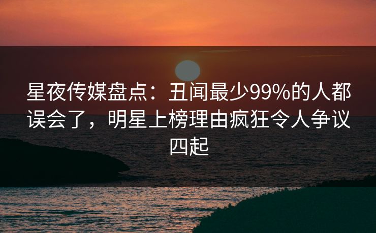 星夜传媒盘点：丑闻最少99%的人都误会了，明星上榜理由疯狂令人争议四起