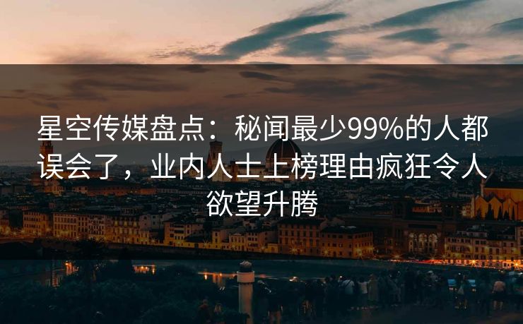 星空传媒盘点：秘闻最少99%的人都误会了，业内人士上榜理由疯狂令人欲望升腾