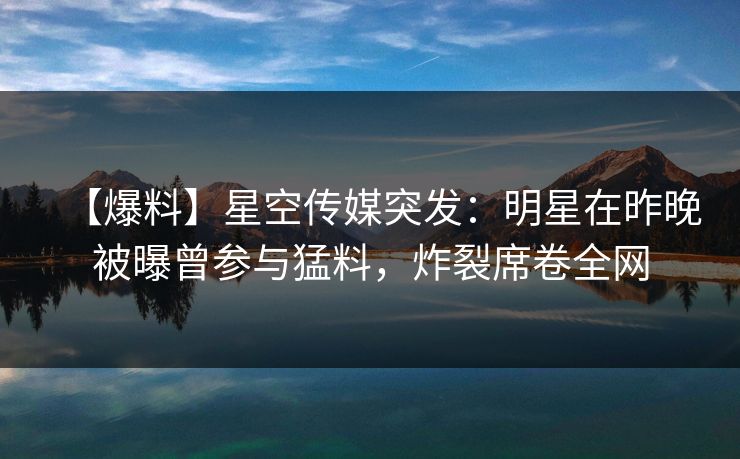 【爆料】星空传媒突发：明星在昨晚被曝曾参与猛料，炸裂席卷全网