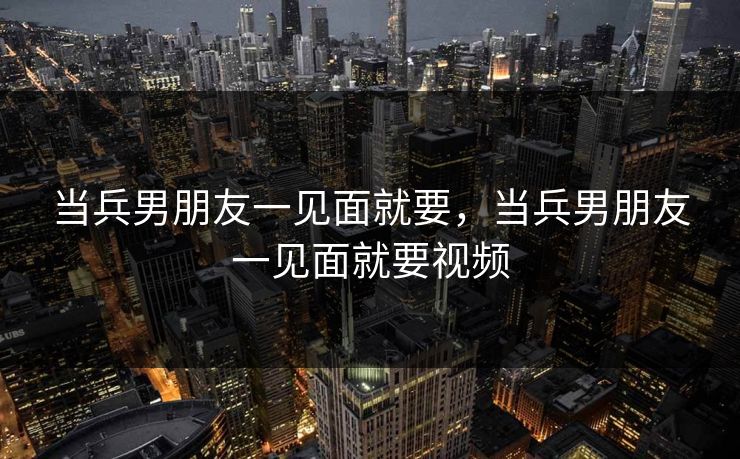 当兵男朋友一见面就要，当兵男朋友一见面就要视频