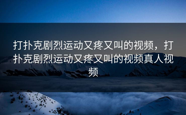 打扑克剧烈运动又疼又叫的视频，打扑克剧烈运动又疼又叫的视频真人视频