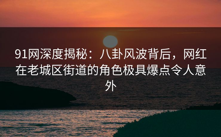 91网深度揭秘：八卦风波背后，网红在老城区街道的角色极具爆点令人意外