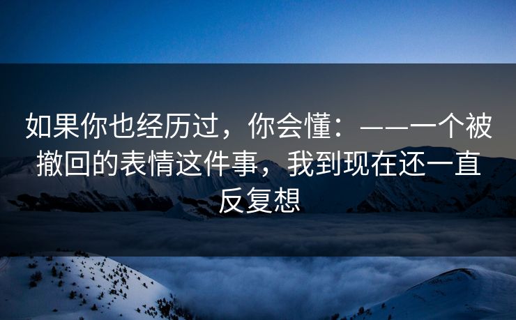 如果你也经历过，你会懂：——一个被撤回的表情这件事，我到现在还一直反复想