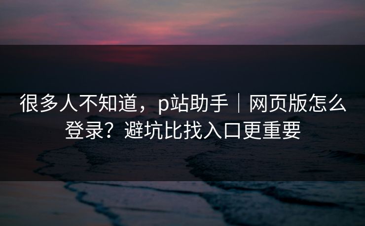 很多人不知道,p站助手|网页版怎么登录?避坑比找入口更重要 很多人不知道,p站助手|网页版怎么登录?避坑比找入口更重要
