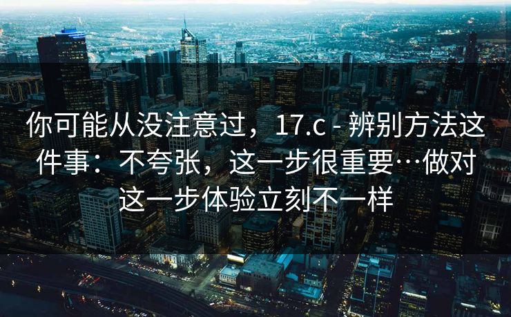 你可能从没注意过，17.c - 辨别方法这件事：不夸张，这一步很重要…做对这一步体验立刻不一样