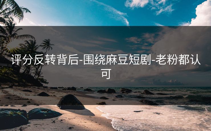 评分反转背后-围绕麻豆短剧-老粉都认可