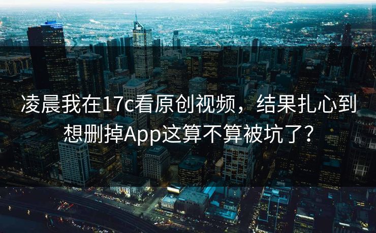 凌晨我在17c看原创视频，结果扎心到想删掉App这算不算被坑了？