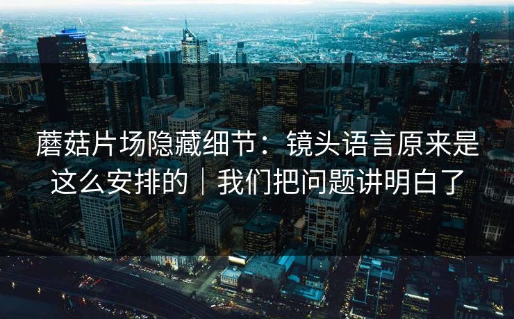 蘑菇片场隐藏细节：镜头语言原来是这么安排的｜我们把问题讲明白了