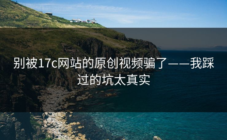 别被17c网站的原创视频骗了——我踩过的坑太真实