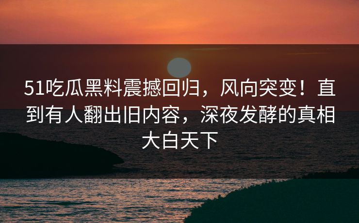 51吃瓜黑料震撼回归，风向突变！直到有人翻出旧内容，深夜发酵的真相大白天下